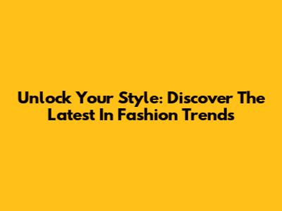 Unlock Your Style: Discover The Latest In Fashion Trends