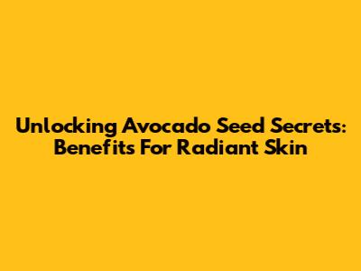 Unlocking Avocado Seed Secrets: Benefits For Radiant Skin