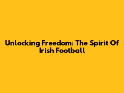 Unlocking Freedom: The Spirit Of Irish Football