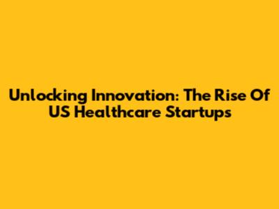 Unlocking Innovation: The Rise Of US Healthcare Startups