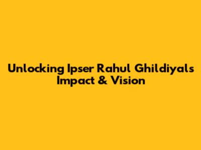 Unlocking Ipser Rahul Ghildiyal's Impact & Vision