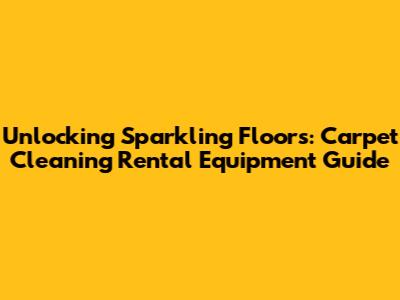 Unlocking Sparkling Floors: Carpet Cleaning Rental Equipment Guide