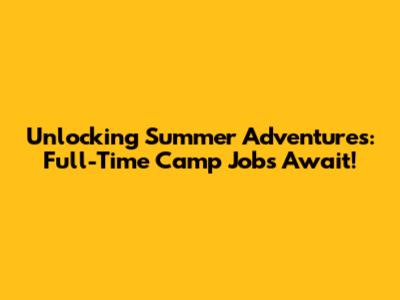 Unlocking Summer Adventures: Full-Time Camp Jobs Await!