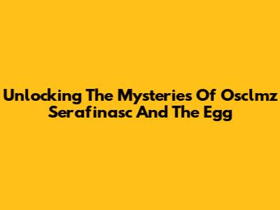 Unlocking The Mysteries Of Osclmz Serafinasc And The Egg