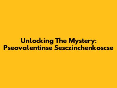 Unlocking The Mystery: Pseovalentinse Sesczinchenkoscse