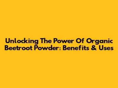 Unlocking The Power Of Organic Beetroot Powder: Benefits & Uses