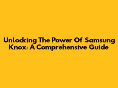 Unlocking The Power Of Samsung Knox: A Comprehensive Guide