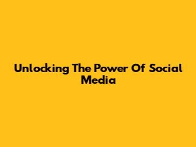Unlocking The Power Of Social Media