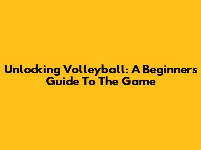 Unlocking Volleyball: A Beginner's Guide To The Game