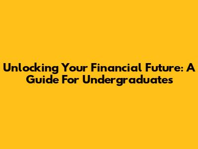 Unlocking Your Financial Future: A Guide For Undergraduates