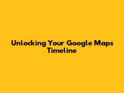 Unlocking Your Google Maps Timeline