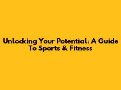 Unlocking Your Potential: A Guide To Sports & Fitness