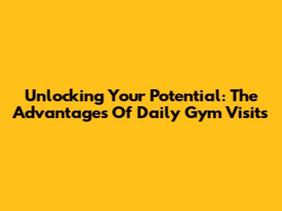 Unlocking Your Potential: The Advantages Of Daily Gym Visits