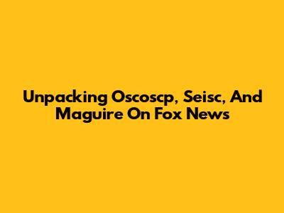 Unpacking Oscoscp, Seisc, And Maguire On Fox News