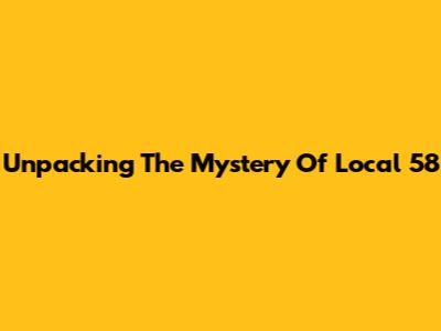 Unpacking The Mystery Of Local 58