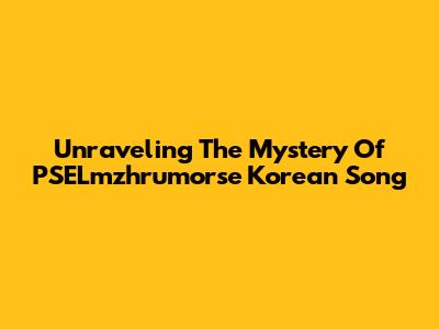 Unraveling The Mystery Of "PSELmzhrumorse" Korean Song