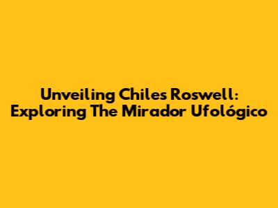 Unveiling Chile's Roswell: Exploring The Mirador Ufológico