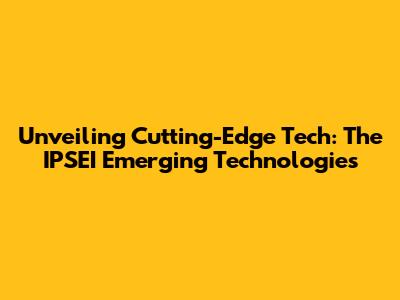 Unveiling Cutting-Edge Tech: The IPSEI Emerging Technologies