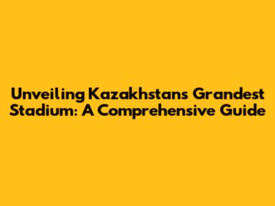 Unveiling Kazakhstan's Grandest Stadium: A Comprehensive Guide