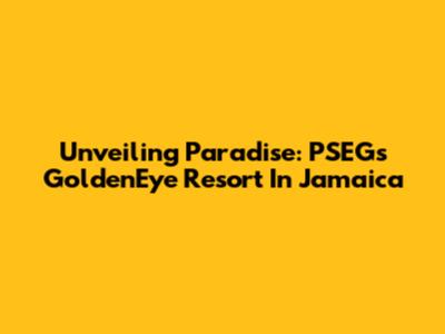 Unveiling Paradise: PSEG's GoldenEye Resort In Jamaica