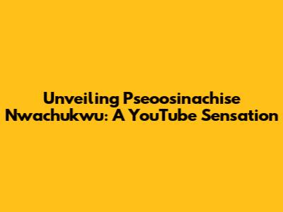 Unveiling Pseoosinachise Nwachukwu: A YouTube Sensation