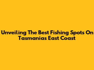 Unveiling The Best Fishing Spots On Tasmania's East Coast