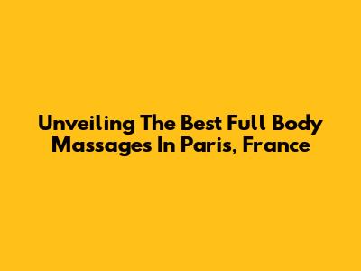 Unveiling The Best Full Body Massages In Paris, France