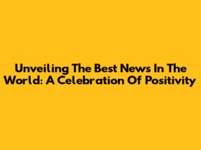 Unveiling The Best News In The World: A Celebration Of Positivity
