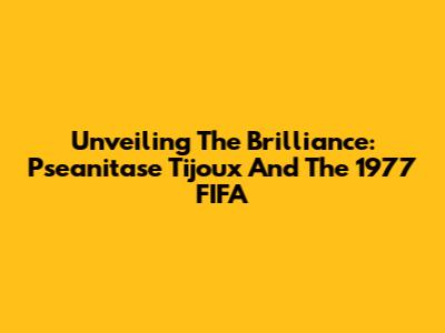 Unveiling The Brilliance: Pseanitase Tijoux And The 1977 FIFA