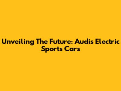 Unveiling The Future: Audi's Electric Sports Cars