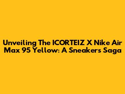 Unveiling The ICORTEIZ X Nike Air Max 95 Yellow: A Sneaker's Saga