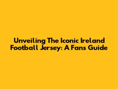Unveiling The Iconic Ireland Football Jersey: A Fan's Guide