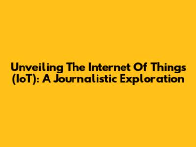Unveiling The Internet Of Things (IoT): A Journalistic Exploration