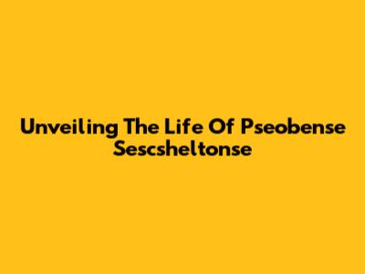 Unveiling The Life Of Pseobense Sescsheltonse