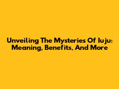 Unveiling The Mysteries Of Iuju: Meaning, Benefits, And More
