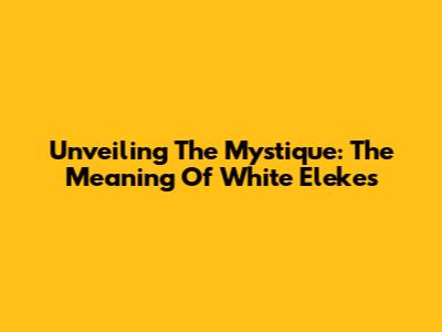 Unveiling The Mystique: The Meaning Of White Elekes