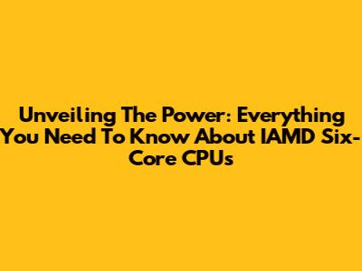 Unveiling The Power: Everything You Need To Know About IAMD Six-Core CPUs