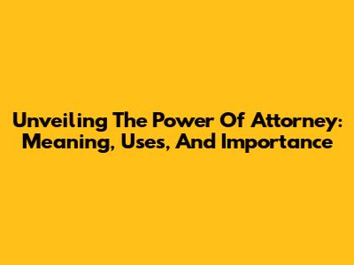 Unveiling The Power Of Attorney: Meaning, Uses, And Importance