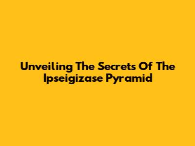 Unveiling The Secrets Of The Ipseigizase Pyramid