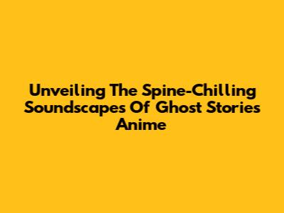 Unveiling The Spine-Chilling Soundscapes Of Ghost Stories Anime