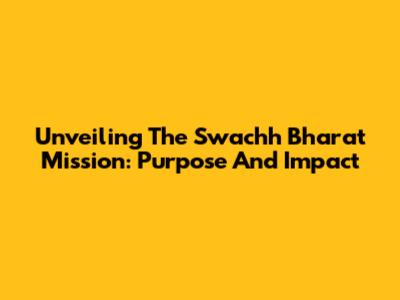 Unveiling The Swachh Bharat Mission: Purpose And Impact