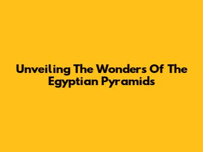 Unveiling The Wonders Of The Egyptian Pyramids
