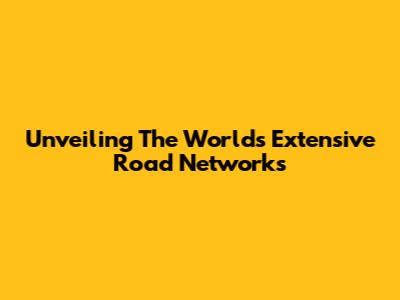 Unveiling The World's Extensive Road Networks