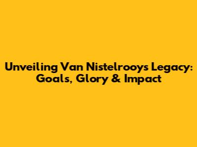 Unveiling Van Nistelrooy's Legacy: Goals, Glory & Impact