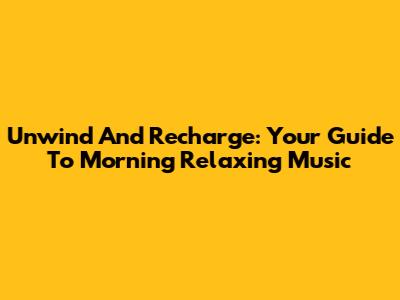 Unwind And Recharge: Your Guide To Morning Relaxing Music