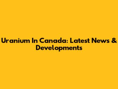 Uranium In Canada: Latest News & Developments
