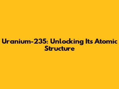 Uranium-235: Unlocking Its Atomic Structure