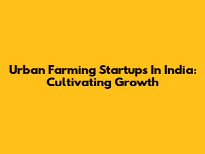 Urban Farming Startups In India: Cultivating Growth