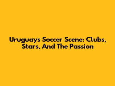 Uruguay's Soccer Scene: Clubs, Stars, And The Passion