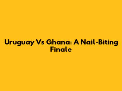 Uruguay Vs Ghana: A Nail-Biting Finale
